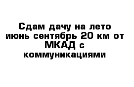 Сдам дачу на лето июнь-сентябрь 20 км от МКАД с коммуникациями